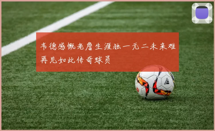 韦德感慨老詹生涯独一无二未来难再见如此传奇球员