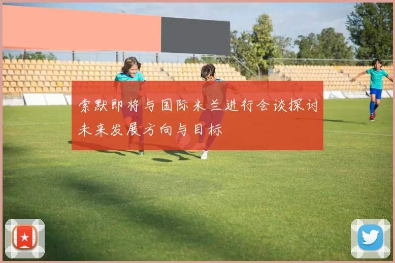 索默即将与国际米兰进行会谈探讨未来发展方向与目标