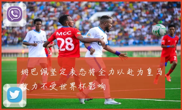 姆巴佩坚定表态将全力以赴为皇马效力不受世界杯影响