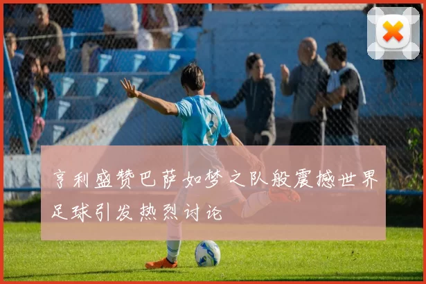 亨利盛赞巴萨如梦之队般震撼世界足球引发热烈讨论