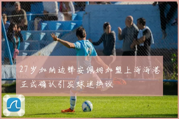27岁加纳边锋安佩姆加盟上海海港正式确认引发球迷热议