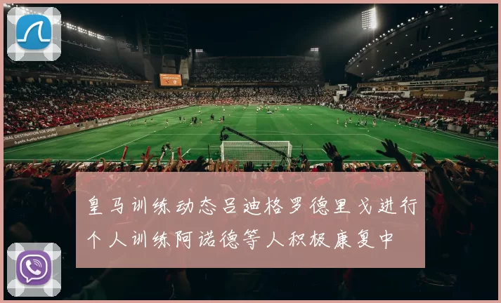 皇马训练动态吕迪格罗德里戈进行个人训练阿诺德等人积极康复中