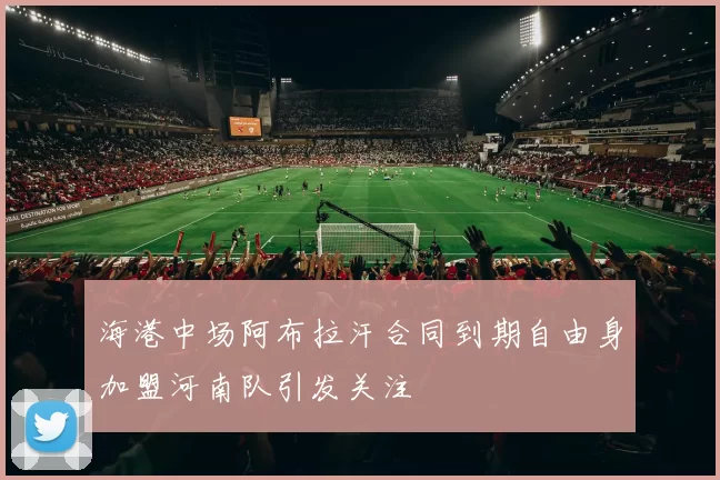 海港中场阿布拉汗合同到期自由身加盟河南队引发关注