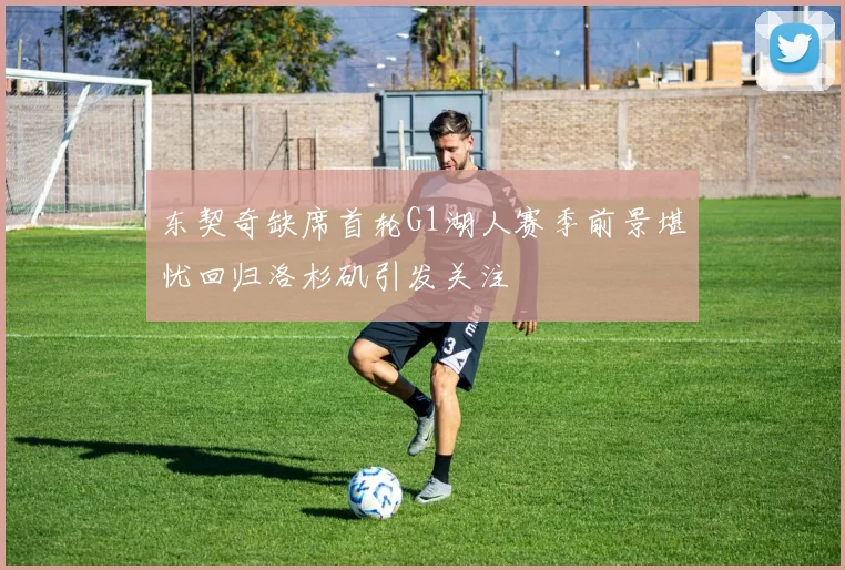 东契奇缺席首轮G1湖人赛季前景堪忧回归洛杉矶引发关注