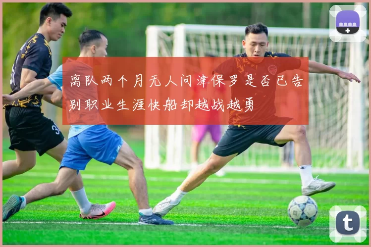 离队两个月无人问津保罗是否已告别职业生涯快船却越战越勇