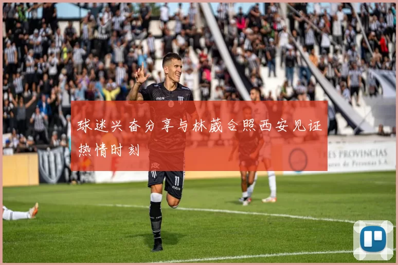 球迷兴奋分享与林葳合照西安见证热情时刻