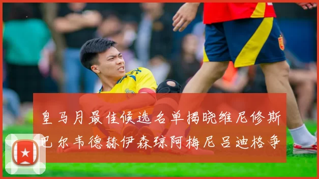 皇马月最佳候选名单揭晓维尼修斯巴尔韦德赫伊森琼阿梅尼吕迪格争夺荣誉