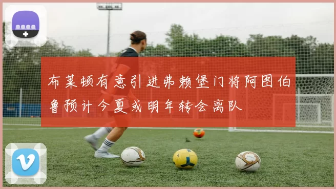 布莱顿有意引进弗赖堡门将阿图伯鲁预计今夏或明年转会离队