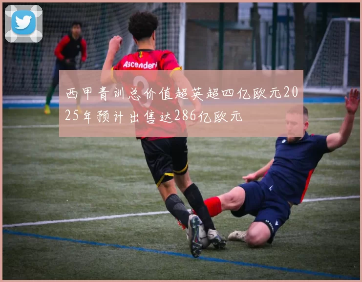 西甲青训总价值超英超四亿欧元2025年预计出售达286亿欧元