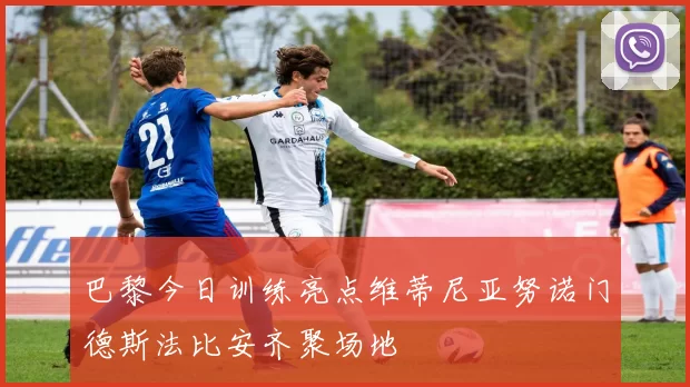 巴黎今日训练亮点维蒂尼亚努诺门德斯法比安齐聚场地