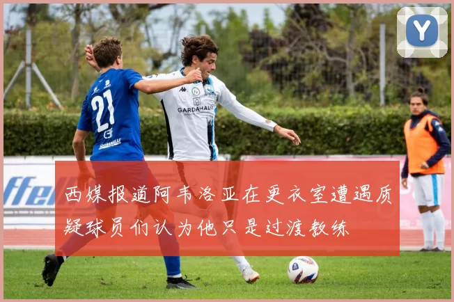 西媒报道阿韦洛亚在更衣室遭遇质疑球员们认为他只是过渡教练