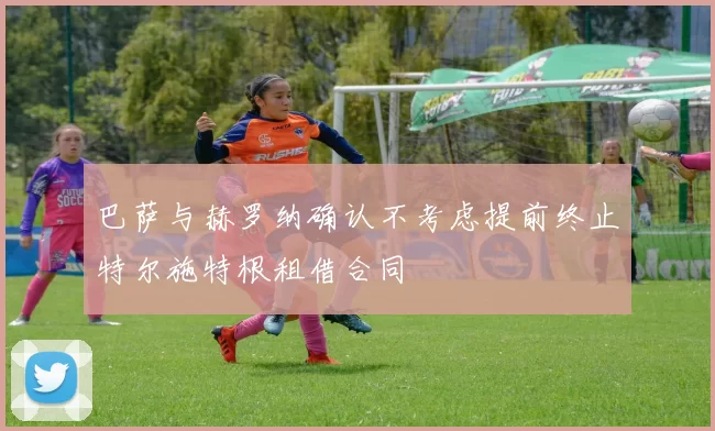 巴萨与赫罗纳确认不考虑提前终止特尔施特根租借合同