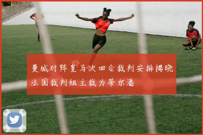 曼城对阵皇马次回合裁判安排揭晓法国裁判组主裁为蒂尔潘