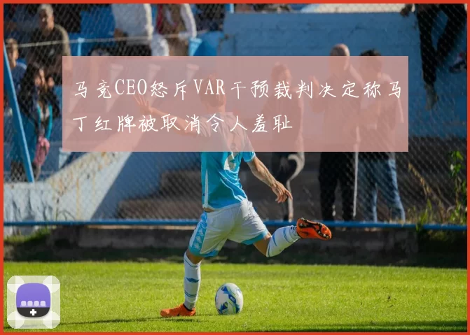 马竞CEO怒斥VAR干预裁判决定称马丁红牌被取消令人羞耻