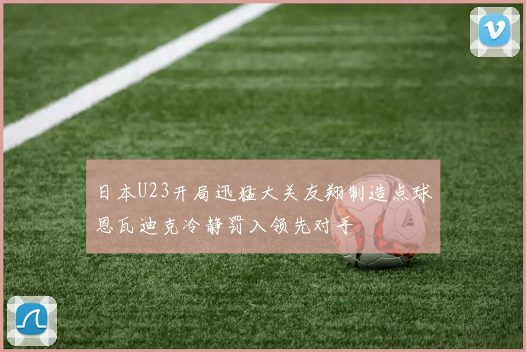日本U23开局迅猛大关友翔制造点球恩瓦迪克冷静罚入领先对手