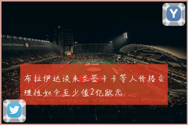 布拉伊达谈米兰签卡卡等人价格合理性如今至少值2亿欧元