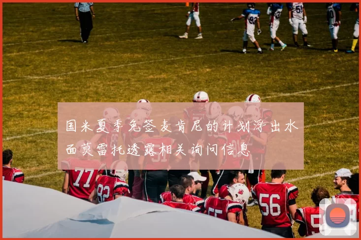 国米夏季免签麦肯尼的计划浮出水面莫雷托透露相关询问信息