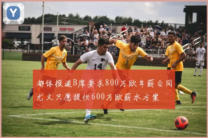 都体报道B席要求800万欧年薪合同尤文只愿提供600万欧薪水方案